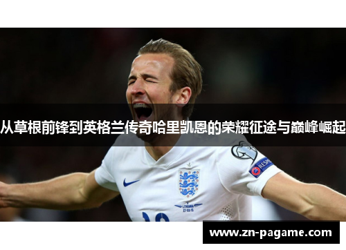 从草根前锋到英格兰传奇哈里凯恩的荣耀征途与巅峰崛起