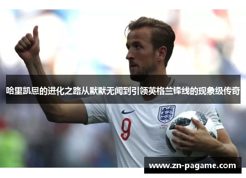 哈里凯恩的进化之路从默默无闻到引领英格兰锋线的现象级传奇
