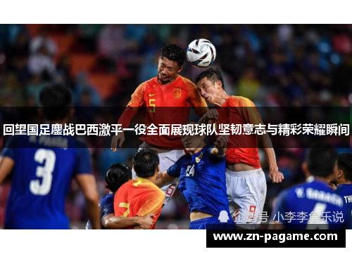 回望国足鏖战巴西激平一役全面展现球队坚韧意志与精彩荣耀瞬间