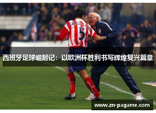 西班牙足球崛起记:以欧洲杯胜利书写辉煌复兴篇章 西班牙足球崛起记:以欧洲杯胜利书写辉煌复兴篇章