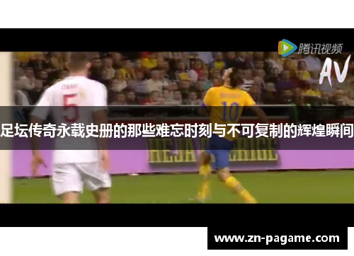 足坛传奇永载史册的那些难忘时刻与不可复制的辉煌瞬间