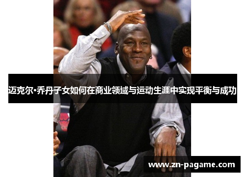 迈克尔·乔丹子女如何在商业领域与运动生涯中实现平衡与成功