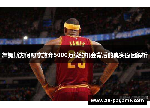 詹姆斯为何愿意放弃5000万续约机会背后的真实原因解析