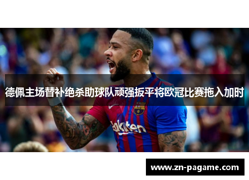 德佩主场替补绝杀助球队顽强扳平将欧冠比赛拖入加时 德佩主场替补绝杀助球队顽强扳平将欧冠比赛拖入加时